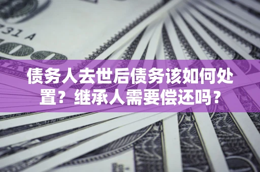 北京债务人去世后债务该如何处置？继承人需要偿还吗？