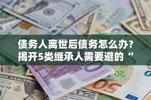 北京债务人离世后债务怎么办？揭开5类继承人需要避的“坑”