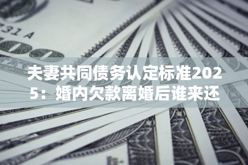 北京夫妻共同债务认定标准2025：婚内欠款离婚后谁来还？